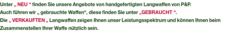 Unter „ NEU “ finden Sie unsere Angebote von handgefertigten Langwaffen von P&P. Auch führen wir „ gebrauchte Waffen“, diese finden Sie unter „GEBRAUCHT “. Die „ VERKAUFTEN „ Langwaffen zeigen Ihnen unser Leistungsspektrum und können Ihnen beim Zusammenstellen Ihrer Waffe nützlich sein.