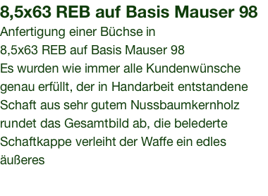 8,5x63 REB auf Basis Mauser 98Anfertigung einer Büchse in 8,5x63 REB auf Basis Mauser 98 Es wurden wie immer alle Kundenwünsche genau erfüllt, der in Handarbeit entstandene Schaft aus sehr gutem Nussbaumkernholz rundet das Gesamtbild ab, die belederte Schaftkappe verleiht der Waffe ein edles äußeres 