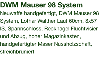 DWM Mauser 98 System Neuwaffe handgefertigt, DWM Mauser 98 System, Lothar Walther Lauf 60cm, 8x57 IS, Spannschloss, Recknagel Fluchtvisier und Abzug, hoher Magazinkasten, handgefertigter Maser Nussholzschaft, streichbrüniert 