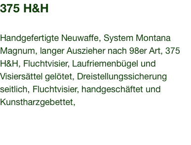 375 H&H  Handgefertigte Neuwaffe, System Montana Magnum, langer Auszieher nach 98er Art, 375 H&H, Fluchtvisier, Laufriemenbügel und Visiersättel gelötet, Dreistellungssicherung seitlich, Fluchtvisier, handgeschäftet und Kunstharzgebettet,