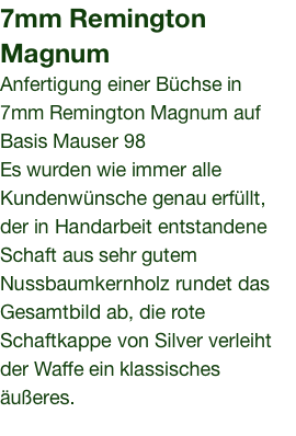 7mm Remington Magnum Anfertigung einer Büchse in 7mm Remington Magnum auf Basis Mauser 98 Es wurden wie immer alle Kundenwünsche genau erfüllt, der in Handarbeit entstandene Schaft aus sehr gutem Nussbaumkernholz rundet das Gesamtbild ab, die rote Schaftkappe von Silver verleiht der Waffe ein klassisches äußeres.  