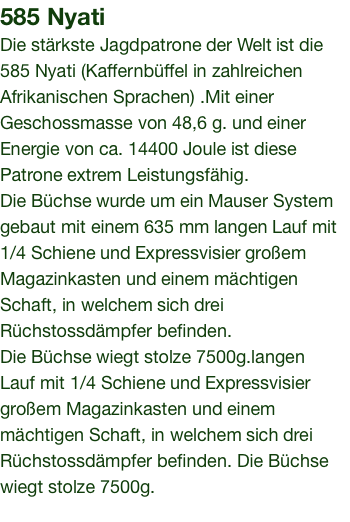 585 Nyati Die stärkste Jagdpatrone der Welt ist die 585 Nyati (Kaffernbüffel in zahlreichen Afrikanischen Sprachen) .Mit einer Geschossmasse von 48,6 g. und einer Energie von ca. 14400 Joule ist diese Patrone extrem Leistungsfähig. Die Büchse wurde um ein Mauser System gebaut mit einem 635 mm langen Lauf mit 1/4 Schiene und Expressvisier großem Magazinkasten und einem mächtigen Schaft, in welchem sich drei Rüchstossdämpfer befinden. Die Büchse wiegt stolze 7500g.langen Lauf mit 1/4 Schiene und Expressvisier großem Magazinkasten und einem mächtigen Schaft, in welchem sich drei Rüchstossdämpfer befinden. Die Büchse wiegt stolze 7500g. 