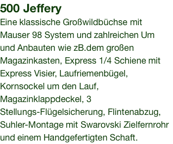 500 Jeffery Eine klassische Großwildbüchse mit Mauser 98 System und zahlreichen Um und Anbauten wie zB.dem großen Magazinkasten, Express 1/4 Schiene mit Express Visier, Laufriemenbügel, Kornsockel um den Lauf, Magazinklappdeckel, 3 Stellungs-Flügelsicherung, Flintenabzug, Suhler-Montage mit Swarovski Zielfernrohr und einem Handgefertigten Schaft.