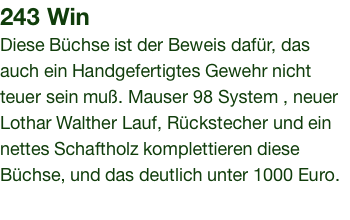 243 Win Diese Büchse ist der Beweis dafür, das auch ein Handgefertigtes Gewehr nicht teuer sein muß. Mauser 98 System , neuer Lothar Walther Lauf, Rückstecher und ein nettes Schaftholz komplettieren diese Büchse, und das deutlich unter 1000 Euro.