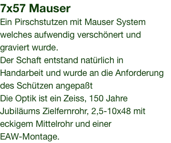 7x57 Mauser Ein Pirschstutzen mit Mauser System welches aufwendig verschönert und graviert wurde. Der Schaft entstand natürlich in Handarbeit und wurde an die Anforderung des Schützen angepaßt Die Optik ist ein Zeiss, 150 Jahre Jubiläums Zielfernrohr, 2,5-10x48 mit eckigem Mittelrohr und einer EAW-Montage.