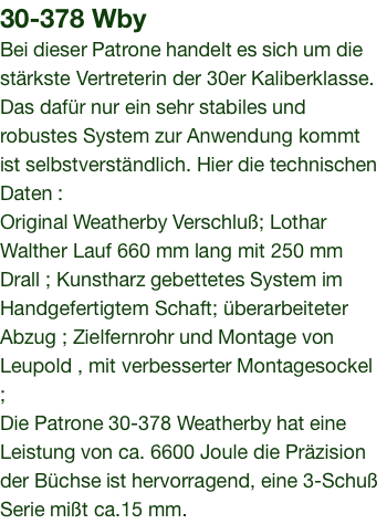 30-378 Wby Bei dieser Patrone handelt es sich um die stärkste Vertreterin der 30er Kaliberklasse. Das dafür nur ein sehr stabiles und robustes System zur Anwendung kommt ist selbstverständlich. Hier die technischen Daten : Original Weatherby Verschluß; Lothar Walther Lauf 660 mm lang mit 250 mm Drall ; Kunstharz gebettetes System im Handgefertigtem Schaft; überarbeiteter Abzug ; Zielfernrohr und Montage von Leupold , mit verbesserter Montagesockel ; Die Patrone 30-378 Weatherby hat eine Leistung von ca. 6600 Joule die Präzision der Büchse ist hervorragend, eine 3-Schuß Serie mißt ca.15 mm.