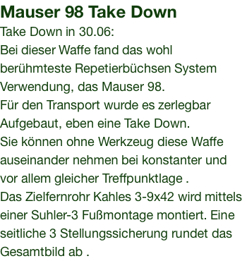 Mauser 98 Take Down Take Down in 30.06: Bei dieser Waffe fand das wohl berühmteste Repetierbüchsen System Verwendung, das Mauser 98. Für den Transport wurde es zerlegbar Aufgebaut, eben eine Take Down. Sie können ohne Werkzeug diese Waffe auseinander nehmen bei konstanter und vor allem gleicher Treffpunktlage . Das Zielfernrohr Kahles 3-9x42 wird mittels einer Suhler-3 Fußmontage montiert. Eine seitliche 3 Stellungssicherung rundet das Gesamtbild ab .