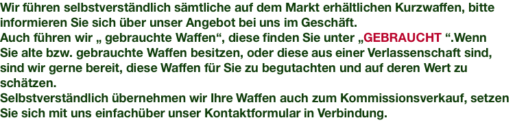 Wir führen selbstverständlich sämtliche auf dem Markt erhältlichen Kurzwaffen, bitte informieren Sie sich über unser Angebot bei uns im Geschäft. Auch führen wir „ gebrauchte Waffen“, diese finden Sie unter „GEBRAUCHT “.Wenn Sie alte bzw. gebrauchte Waffen besitzen, oder diese aus einer Verlassenschaft sind, sind wir gerne bereit, diese Waffen für Sie zu begutachten und auf deren Wert zu schätzen. Selbstverständlich übernehmen wir Ihre Waffen auch zum Kommissionsverkauf, setzen Sie sich mit uns einfachüber unser Kontaktformular in Verbindung.