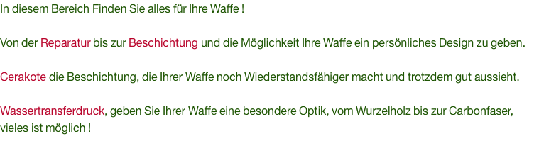 In diesem Bereich Finden Sie alles für Ihre Waffe !  Von der Reparatur bis zur Beschichtung und die Möglichkeit Ihre Waffe ein persönliches Design zu geben.  Cerakote die Beschichtung, die Ihrer Waffe noch Wiederstandsfähiger macht und trotzdem gut aussieht.   Wassertransferdruck, geben Sie Ihrer Waffe eine besondere Optik, vom Wurzelholz bis zur Carbonfaser, vieles ist möglich !
