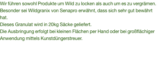 Wir führen sowohl Produkte um Wild zu locken als auch um es zu vergrämen. Besonder sei Wildgranix von Senapro erwähnt, dass sich sehr gut bewährt hat. Dieses Granulat wird in 20kg Säcke geliefert. Die Ausbringung erfolgt bei kleinen Flächen per Hand oder bei großflächiger Anwendung mittels Kunstdüngerstreuer. 