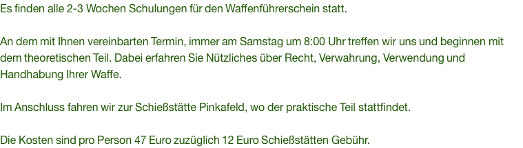 Es finden alle 2-3 Wochen Schulungen für den Waffenführerschein statt.  An dem mit Ihnen vereinbarten Termin, immer am Samstag um 8:00 Uhr treffen wir uns und beginnen mit dem theoretischen Teil. Dabei erfahren Sie Nützliches über Recht, Verwahrung, Verwendung und Handhabung Ihrer Waffe.  Im Anschluss fahren wir zur Schießstätte Pinkafeld, wo der praktische Teil stattfindet.  Die Kosten sind pro Person 47 Euro zuzüglich 12 Euro Schießstätten Gebühr.