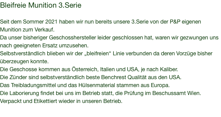 Bleifreie Munition 3.Serie  Seit dem Sommer 2021 haben wir nun bereits unsere 3.Serie von der P&P eigenen Munition zum Verkauf. Da unser bisheriger Geschosshersteller leider geschlossen hat, waren wir gezwungen uns nach geeigneten Ersatz umzusehen. Selbstverständlich blieben wir der „bleifreien“ Linie verbunden da deren Vorzüge bisher überzeugen konnte. Die Geschosse kommen aus Österreich, Italien und USA, je nach Kaliber. Die Zünder sind selbstverständlich beste Benchrest Qualität aus den USA. Das Treibladungsmittel und das Hülsenmaterial stammen aus Europa. Die Laborierung findet bei uns im Betrieb statt, die Prüfung im Beschussamt Wien. Verpackt und Etikettiert wieder in unseren Betrieb.